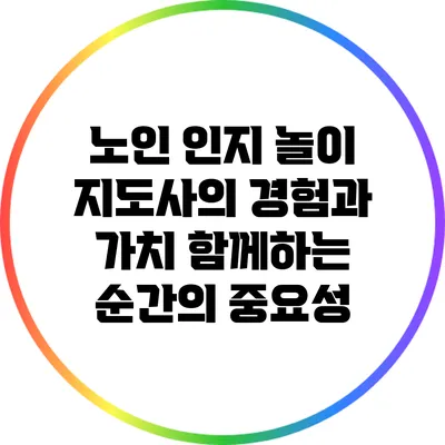 노인 인지 놀이 지도사의 경험과 가치: 함께하는 순간의 중요성