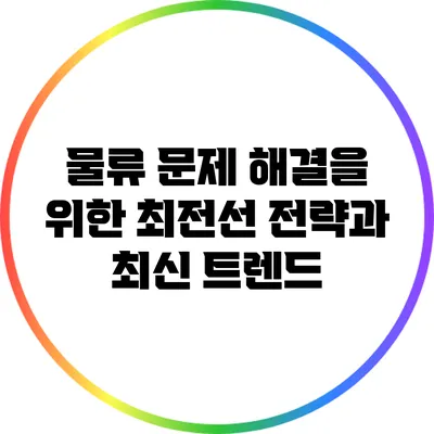 물류 문제 해결을 위한 최전선: 전략과 최신 트렌드