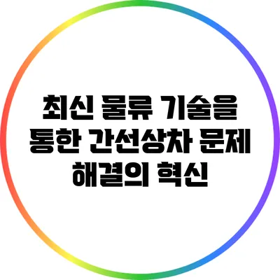 최신 물류 기술을 통한 간선상차 문제 해결의 혁신