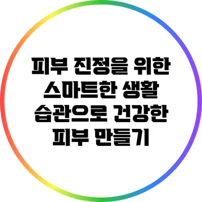 피부 진정을 위한 스마트한 생활 습관으로 건강한 피부 만들기