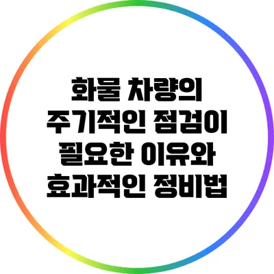 화물 차량의 주기적인 점검이 필요한 이유와 효과적인 정비법