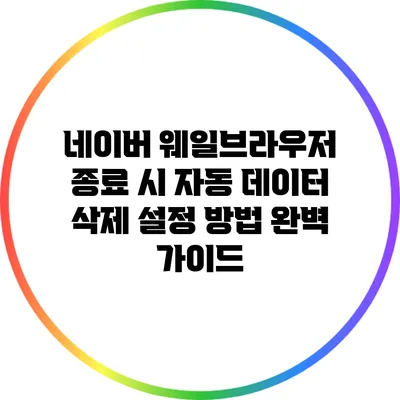 네이버 웨일브라우저 종료 시 자동 데이터 삭제 설정 방법 완벽 가이드