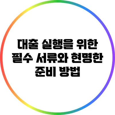 대출 실행을 위한 필수 서류와 현명한 준비 방법