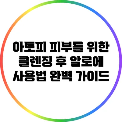 아토피 피부를 위한 클렌징 후 알로에 사용법 완벽 가이드
