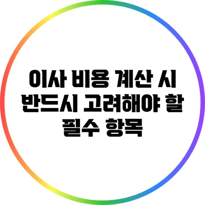 이사 비용 계산 시 반드시 고려해야 할 필수 항목